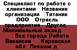 Специалист по работе с клиентами › Название организации ­ Титаник, ООО › Отрасль предприятия ­ Другое › Минимальный оклад ­ 22 000 - Все города Работа » Вакансии   . Кировская обл.,Леваши д.